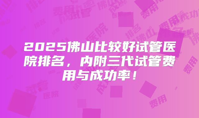 2025佛山比较好试管医院排名,内附三代试管费用与成功率!