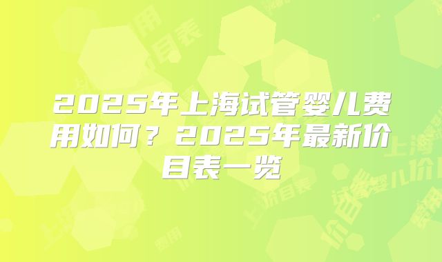 2025年上海试管婴儿费用如何?2025年最新价目表一览