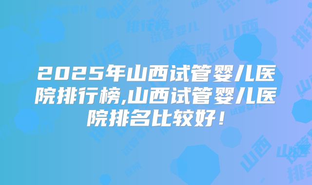 2025年山西试管婴儿医院排行榜,山西试管婴儿医院排名比较好!