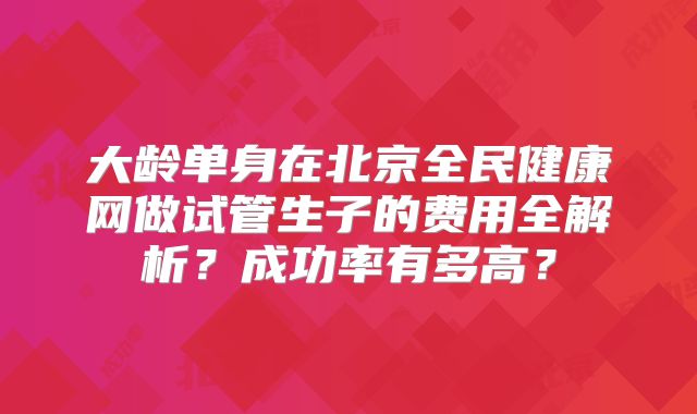 大龄单身在北京全民健康网做试管生子的费用全解析?成功率有多高?