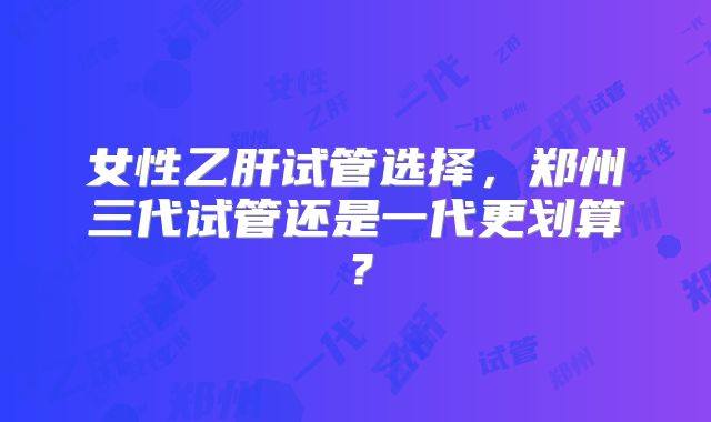 女性乙肝试管选择,郑州三代试管还是一代更划算?