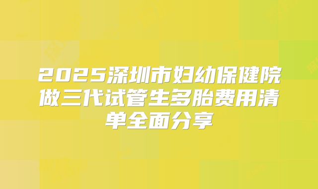 2025深圳市妇幼保健院做三代试管生多胎费用清单全面分享