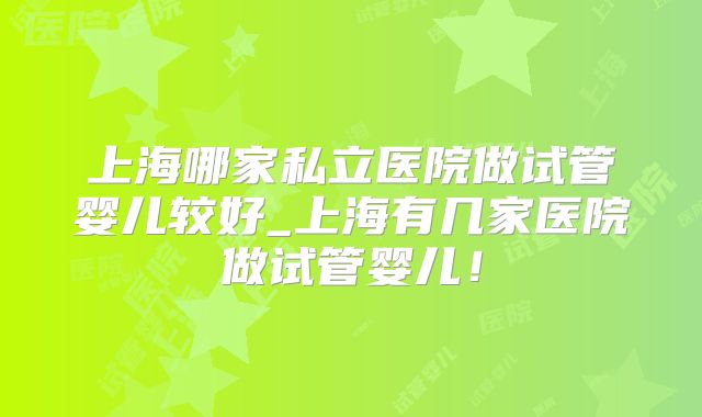 上海哪家私立医院做试管婴儿较好_上海有几家医院做试管婴儿!