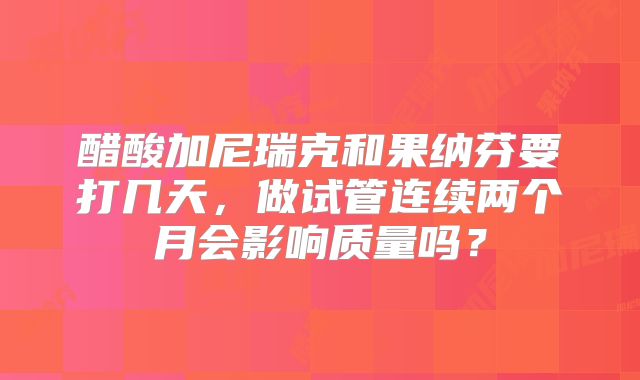 醋酸加尼瑞克和果纳芬要打几天,做试管连续两个月会影响质量吗?