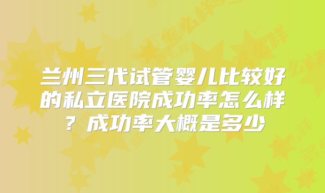 兰州三代试管婴儿比较好的私立医院成功率怎么样？成功率大概是多少
