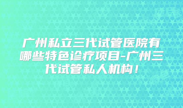 广州私立三代试管医院有哪些特色诊疗项目-广州三代试管私人机构！