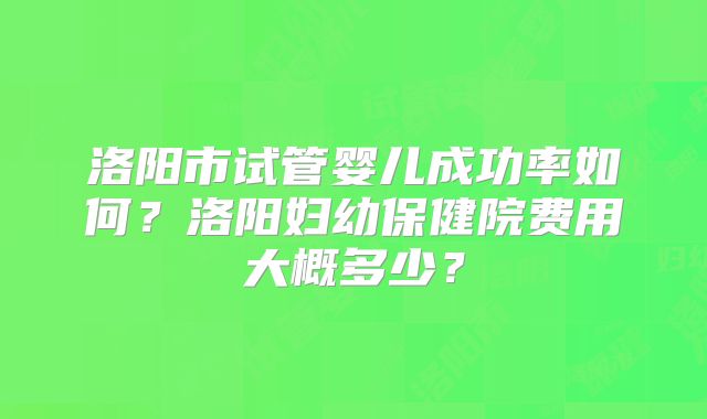洛阳市试管婴儿成功率如何?洛阳妇幼保健院费用大概多少?