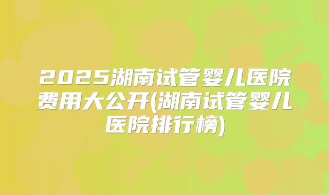 2025湖南试管婴儿医院费用大公开(湖南试管婴儿医院排行榜)