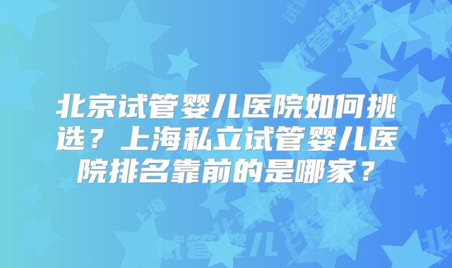 北京试管婴儿医院如何挑选?上海私立试管婴儿医院排名靠前的是哪家?