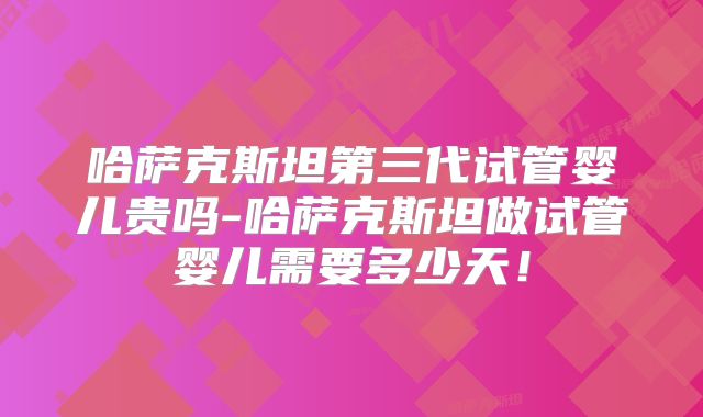 哈萨克斯坦第三代试管婴儿贵吗-哈萨克斯坦做试管婴儿需要多少天!