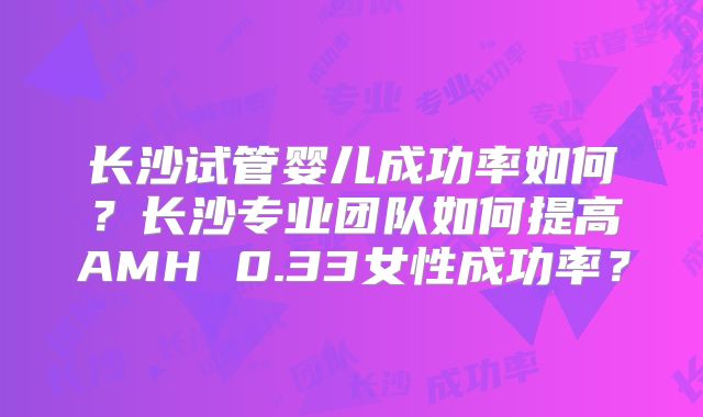 长沙试管婴儿成功率如何?长沙专业团队如何提高AMH 0.33女性成功率?