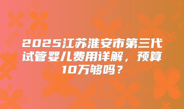 2025江苏淮安市第三代试管婴儿费用详解,预算10万够吗?
