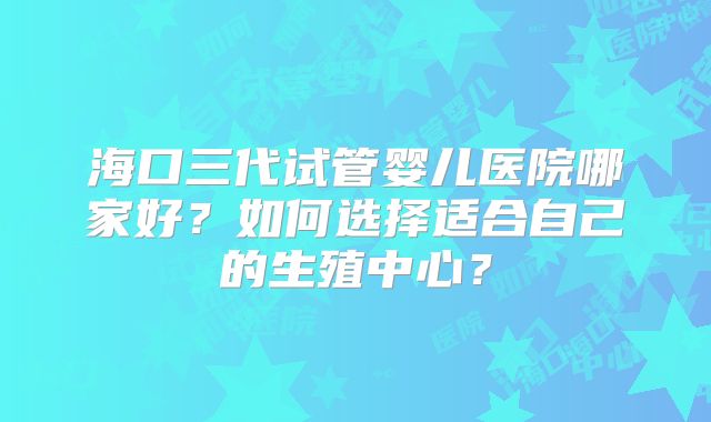 海口三代试管婴儿医院哪家好?如何选择适合自己的生殖中心?