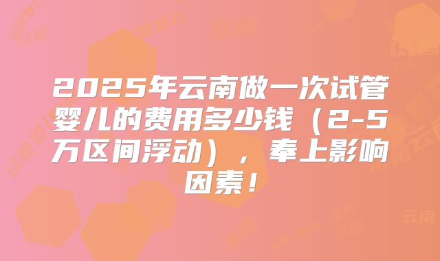 2025年云南做一次试管婴儿的费用多少钱(2-5万区间浮动),奉上影响因素!