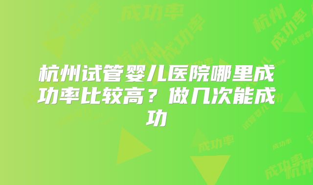 杭州试管婴儿医院哪里成功率比较高？做几次能成功