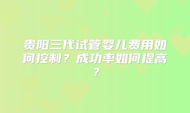 贵阳三代试管婴儿费用如何控制？成功率如何提高？