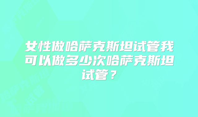 女性做哈萨克斯坦试管我可以做多少次哈萨克斯坦试管?