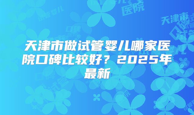 天津市做试管婴儿哪家医院口碑比较好?2025年最新