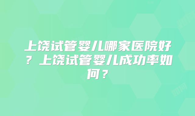 上饶试管婴儿哪家医院好？上饶试管婴儿成功率如何？