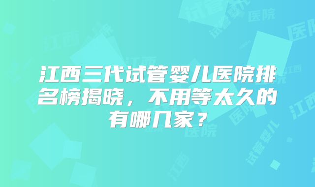 江西三代试管婴儿医院排名榜揭晓,不用等太久的有哪几家?