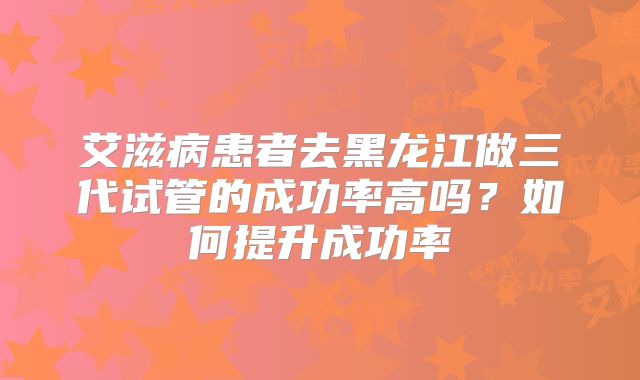 艾滋病患者去黑龙江做三代试管的成功率高吗？如何提升成功率