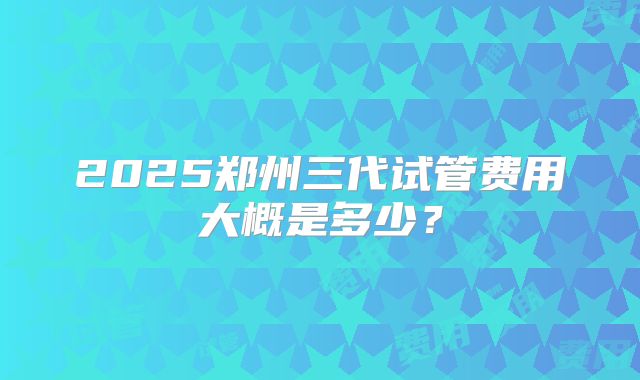 2025郑州三代试管费用大概是多少?