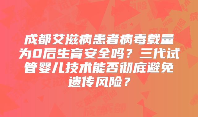 成都艾滋病患者病毒载量为0后生育安全吗？三代试管婴儿技术能否彻底避免遗传风险？