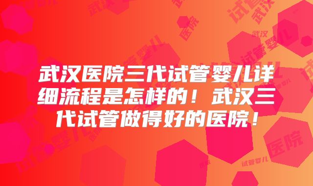 武汉医院三代试管婴儿详细流程是怎样的!武汉三代试管做得好的医院!