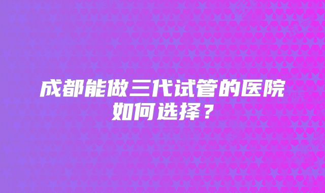 成都能做三代试管的医院如何选择？