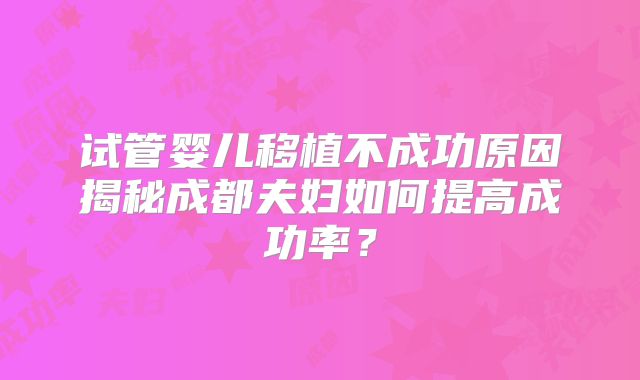 试管婴儿移植不成功原因揭秘成都夫妇如何提高成功率?