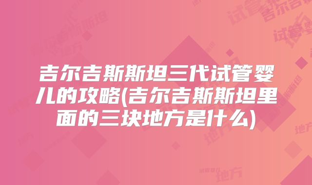 吉尔吉斯斯坦三代试管婴儿的攻略(吉尔吉斯斯坦里面的三块地方是什么)