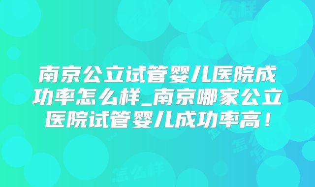 南京公立试管婴儿医院成功率怎么样_南京哪家公立医院试管婴儿成功率高！