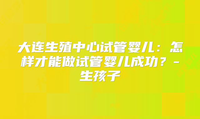 大连生殖中心试管婴儿:怎样才能做试管婴儿成功?-生孩子