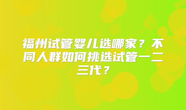 福州试管婴儿选哪家?不同人群如何挑选试管一二三代?