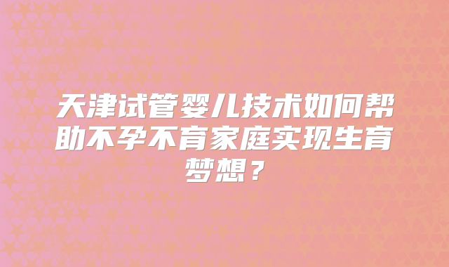 天津试管婴儿技术如何帮助不孕不育家庭实现生育梦想?