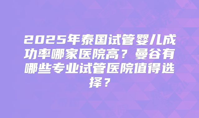 2025年泰国试管婴儿成功率哪家医院高?曼谷有哪些专业试管医院值得选择?
