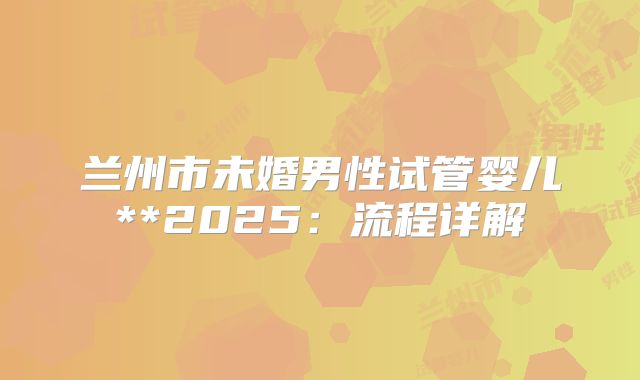 兰州市未婚男性试管婴儿**2025:流程详解