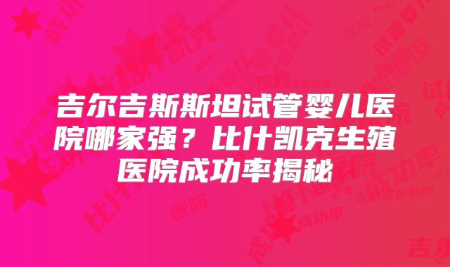 吉尔吉斯斯坦试管婴儿医院哪家强?比什凯克生殖医院成功率揭秘