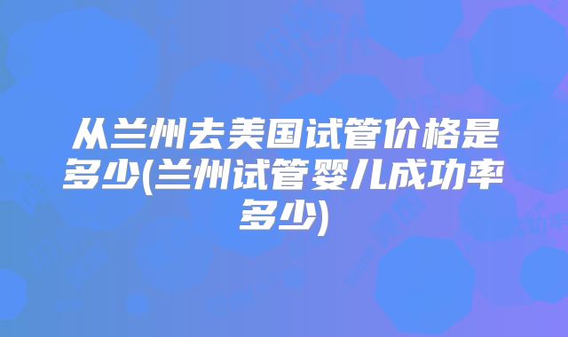 从兰州去美国试管价格是多少(兰州试管婴儿成功率多少)