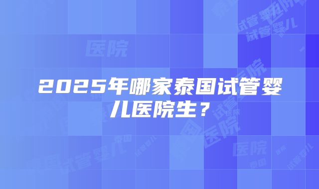2025年哪家泰国试管婴儿医院生?