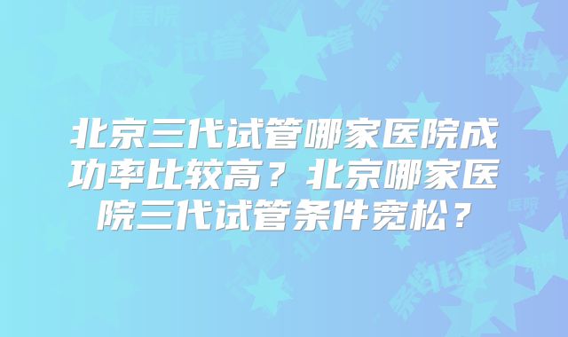 北京三代试管哪家医院成功率比较高?北京哪家医院三代试管条件宽松?