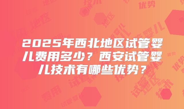 2025年西北地区试管婴儿费用多少?西安试管婴儿技术有哪些优势?