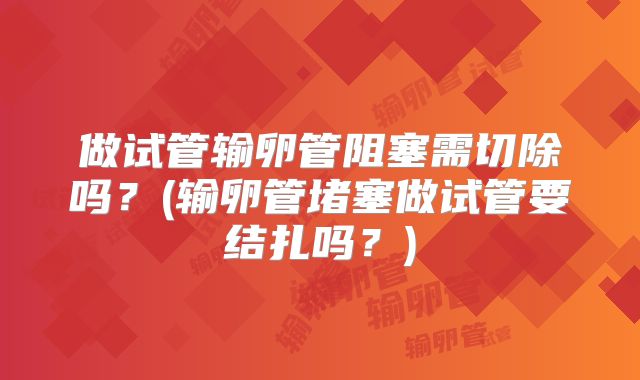 做试管输卵管阻塞需切除吗？(输卵管堵塞做试管要结扎吗？)
