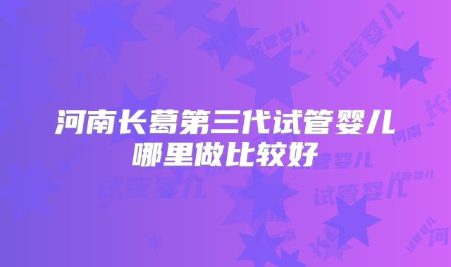 河南长葛第三代试管婴儿哪里做比较好