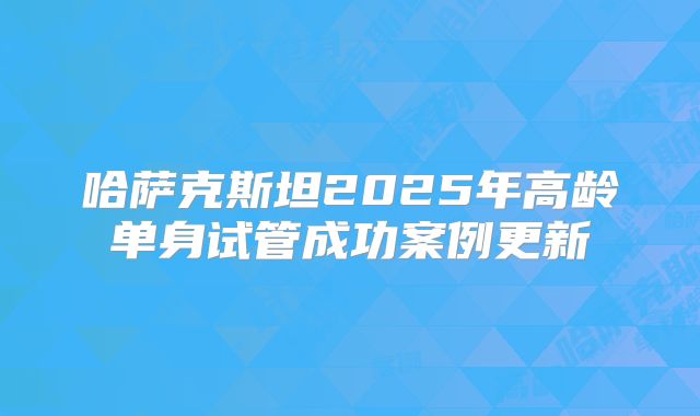 哈萨克斯坦2025年高龄单身试管成功案例更新
