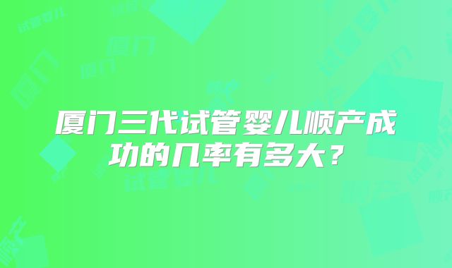 厦门三代试管婴儿顺产成功的几率有多大?