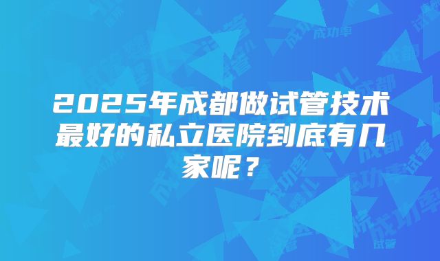 2025年成都做试管技术最好的私立医院到底有几家呢？