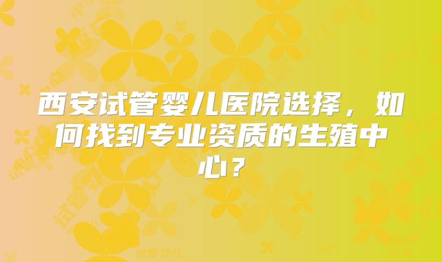 西安试管婴儿医院选择，如何找到专业资质的生殖中心？