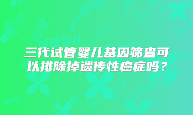三代试管婴儿基因筛查可以排除掉遗传性癌症吗？