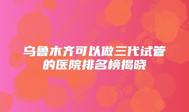乌鲁木齐可以做三代试管的医院排名榜揭晓